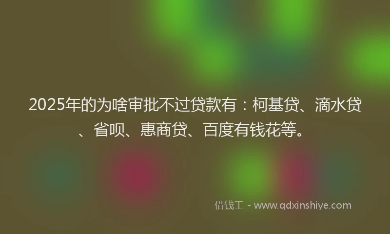 2025年的为啥审批不过贷款有：柯基贷、滴水贷、省呗、惠商贷、百度有钱花等。