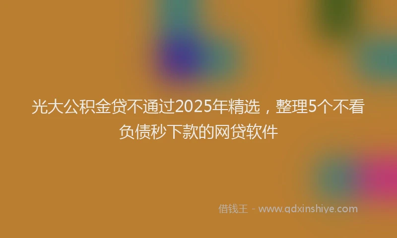 光大公积金贷不通过2025年精选，整理5个不看负债秒下款的网贷软件