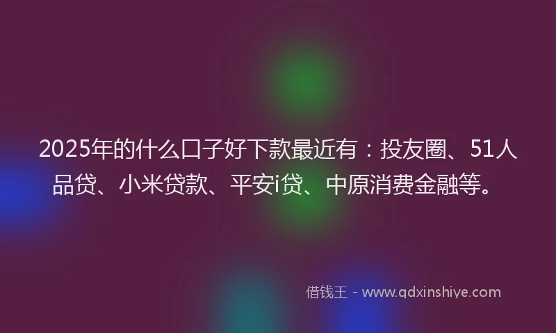 2025年的什么口子好下款最近有：投友圈、51人品贷、小米贷款、平安i贷、中原消费金融等。