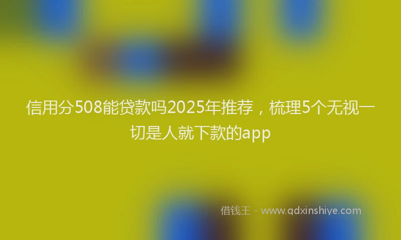 信用分508能贷款吗2025年推荐，梳理5个无视一切是人就下款的app