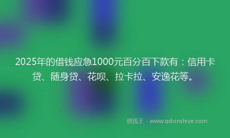 2025年的借钱应急1000元百分百下款有：信用卡贷、随身贷、花呗、拉卡拉、安逸花等。