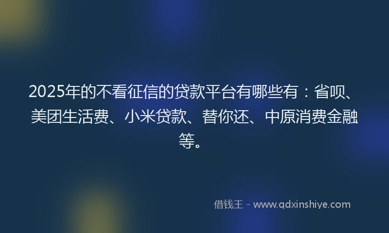 2025年的不看征信的贷款平台有哪些有：省呗、美团生活费、小米贷款、替你还、中原消费金融等。
