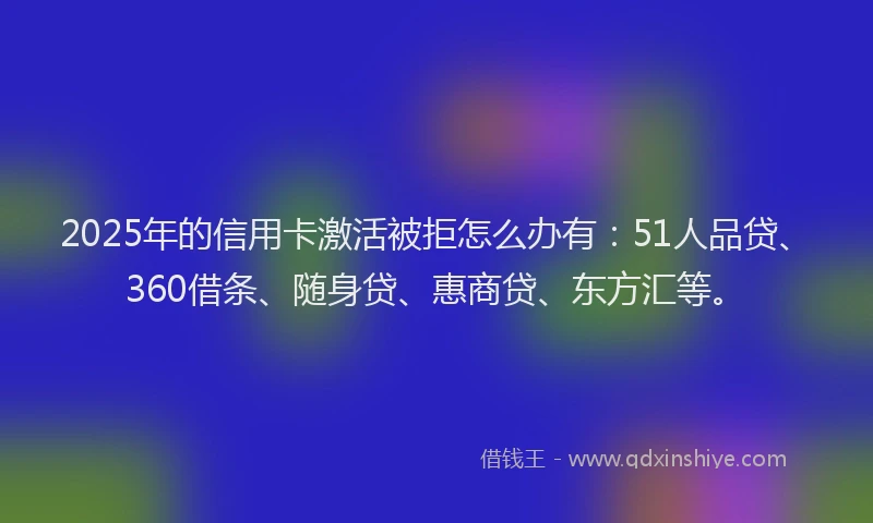 2025年的信用卡激活被拒怎么办有：51人品贷、360借条、随身贷、惠商贷、东方汇等。