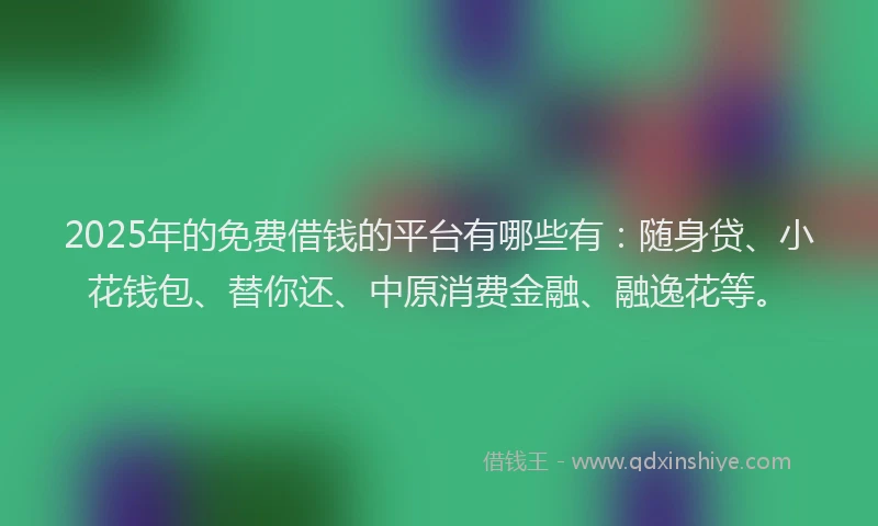 2025年的免费借钱的平台有哪些有：随身贷、小花钱包、替你还、中原消费金融、融逸花等。