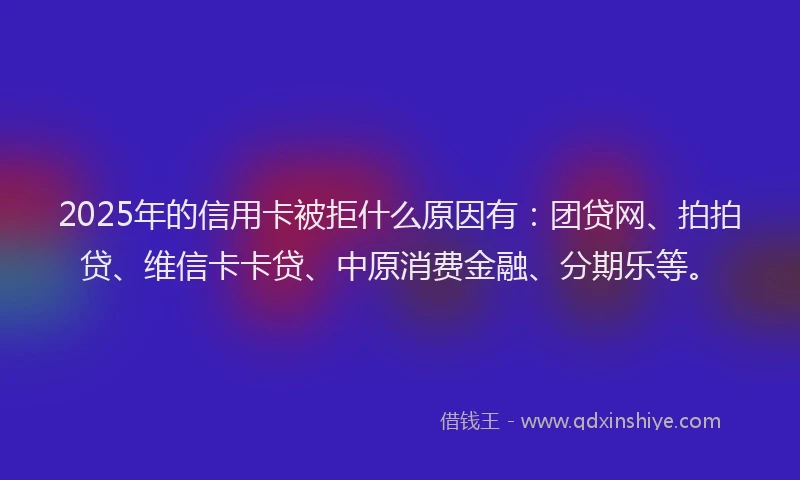 2025年的信用卡被拒什么原因有：团贷网、拍拍贷、维信卡卡贷、中原消费金融、分期乐等。