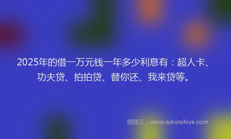 2025年的借一万元钱一年多少利息有：超人卡、功夫贷、拍拍贷、替你还、我来贷等。
