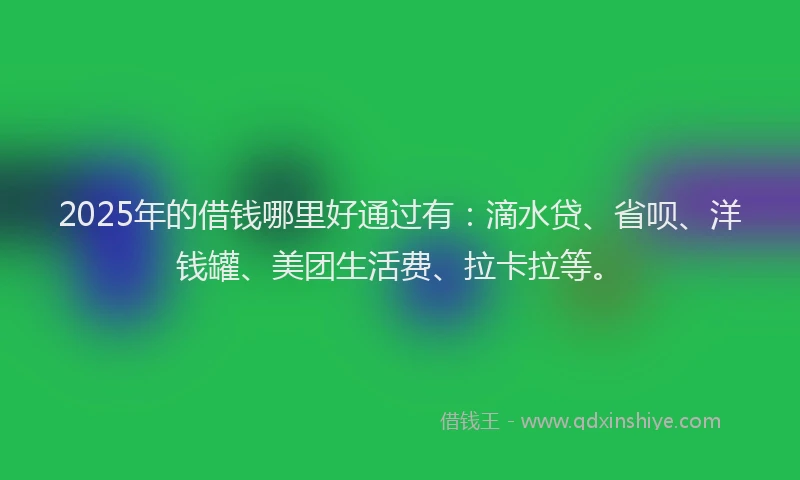 2025年的借钱哪里好通过有：滴水贷、省呗、洋钱罐、美团生活费、拉卡拉等。