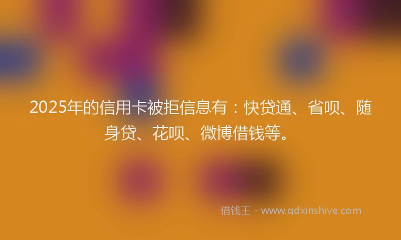 2025年的信用卡被拒信息有：快贷通、省呗、随身贷、花呗、微博借钱等。