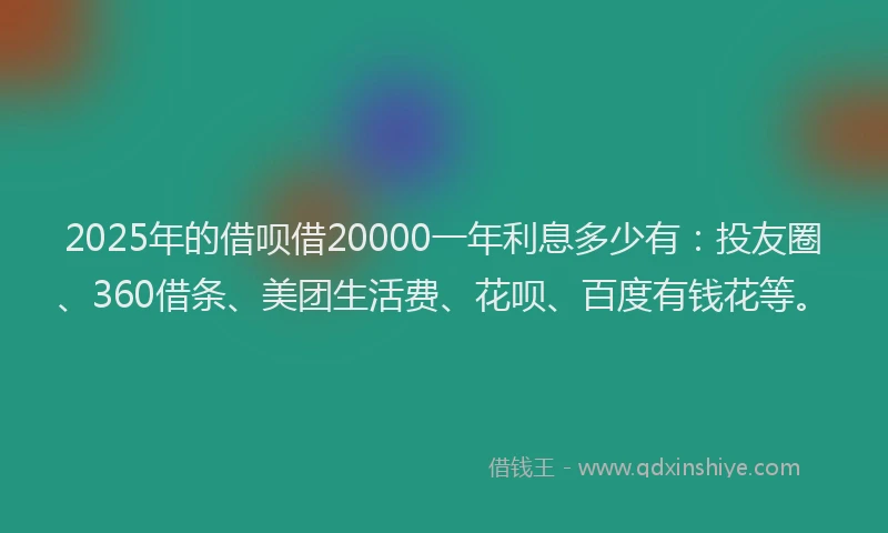 2025年的借呗借20000一年利息多少有：投友圈、360借条、美团生活费、花呗、百度有钱花等。