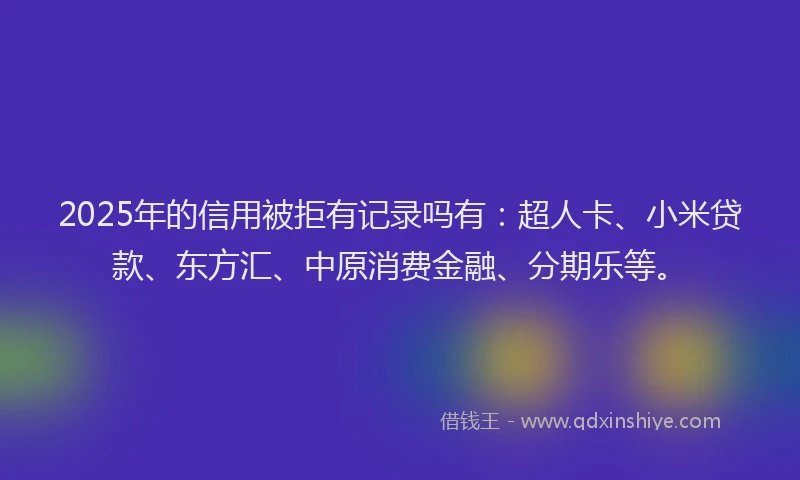 2025年的信用被拒有记录吗有：超人卡、小米贷款、东方汇、中原消费金融、分期乐等。