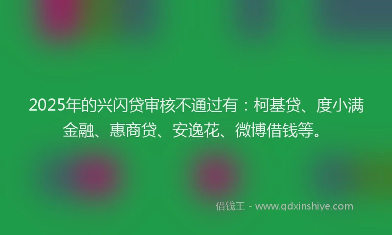 2025年的兴闪贷审核不通过有：柯基贷、度小满金融、惠商贷、安逸花、微博借钱等。