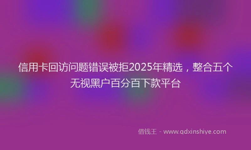 信用卡回访问题错误被拒2025年精选，整合五个无视黑户百分百下款平台