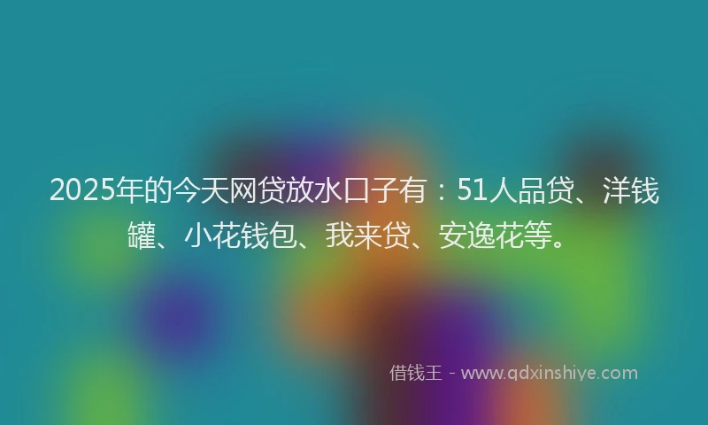 2025年的今天网贷放水口子有：51人品贷、洋钱罐、小花钱包、我来贷、安逸花等。