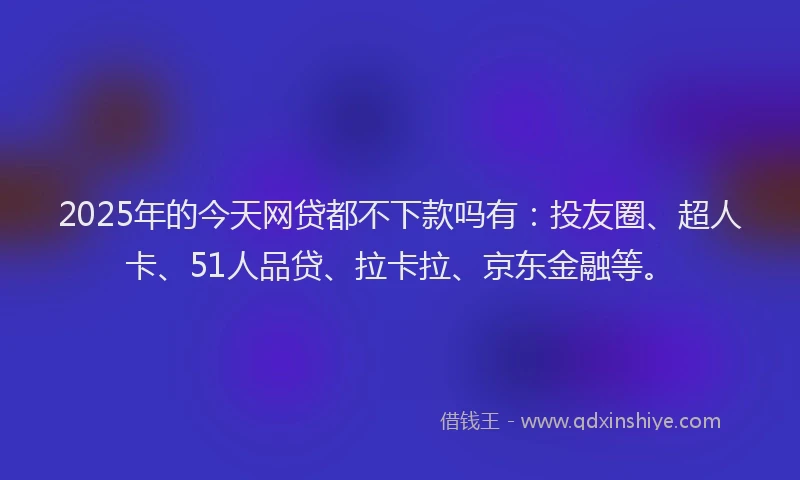2025年的今天网贷都不下款吗有：投友圈、超人卡、51人品贷、拉卡拉、京东金融等。