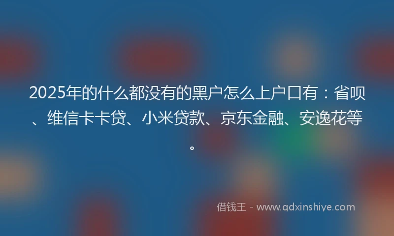 2025年的什么都没有的黑户怎么上户口有：省呗、维信卡卡贷、小米贷款、京东金融、安逸花等。