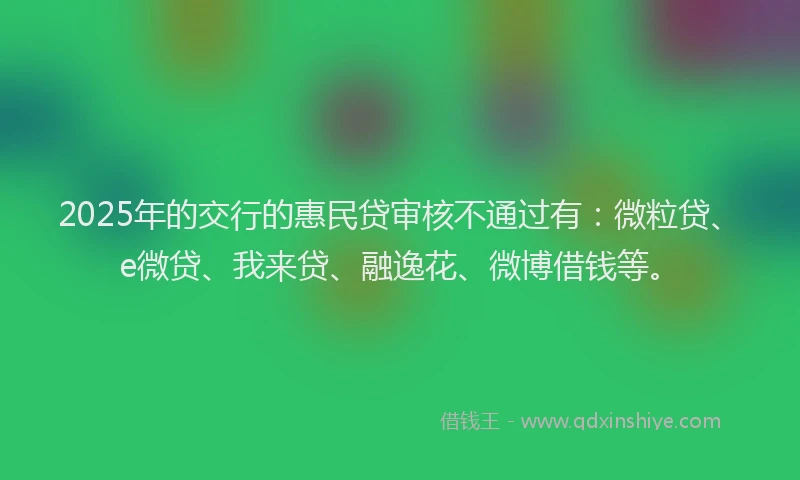 2025年的交行的惠民贷审核不通过有：微粒贷、e微贷、我来贷、融逸花、微博借钱等。