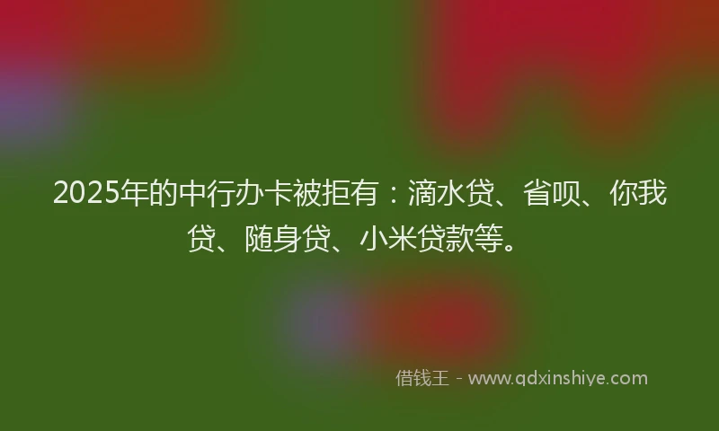 2025年的中行办卡被拒有：滴水贷、省呗、你我贷、随身贷、小米贷款等。