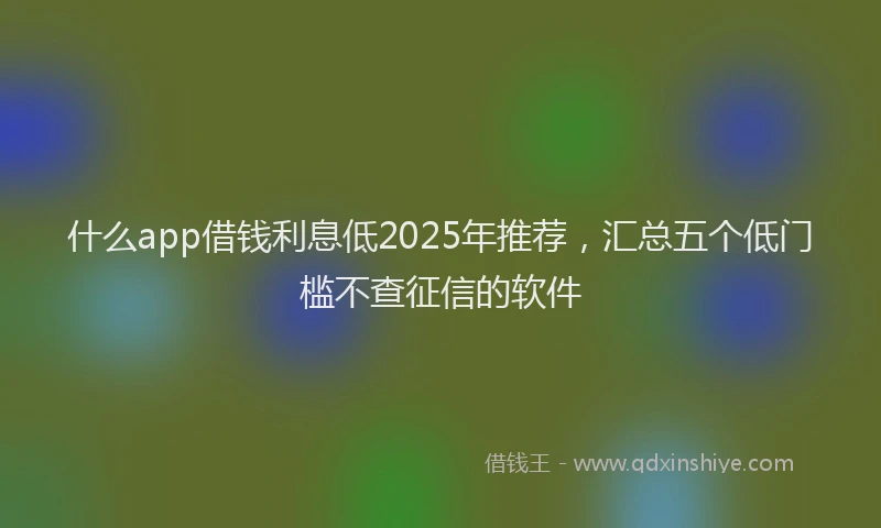 什么app借钱利息低2025年推荐，汇总五个低门槛不查征信的软件