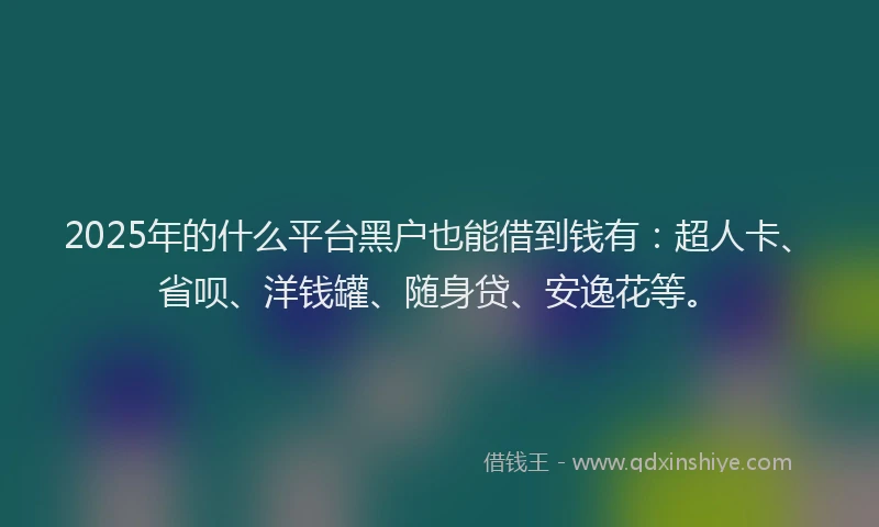 2025年的什么平台黑户也能借到钱有：超人卡、省呗、洋钱罐、随身贷、安逸花等。