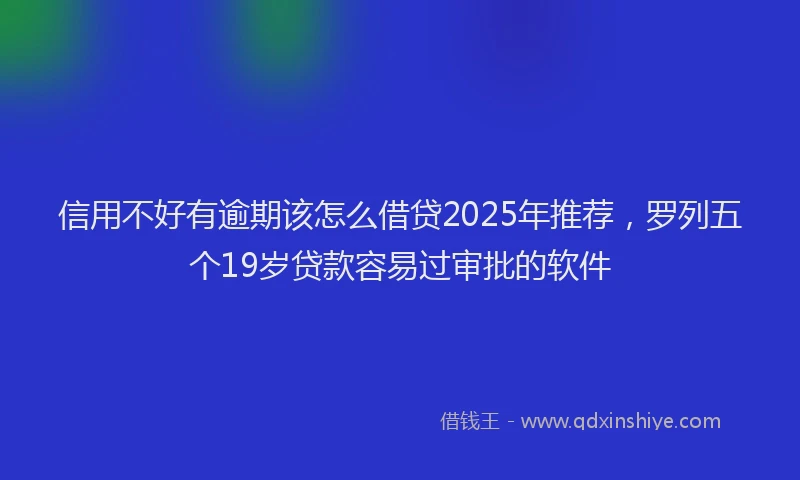信用不好有逾期该怎么借贷2025年推荐，罗列五个19岁贷款容易过审批的软件