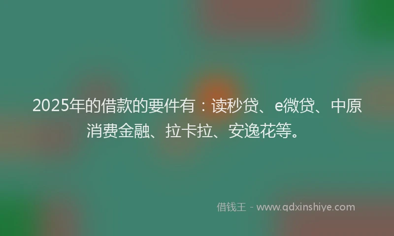 2025年的借款的要件有：读秒贷、e微贷、中原消费金融、拉卡拉、安逸花等。