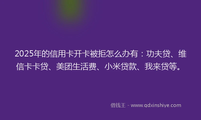 2025年的信用卡开卡被拒怎么办有：功夫贷、维信卡卡贷、美团生活费、小米贷款、我来贷等。