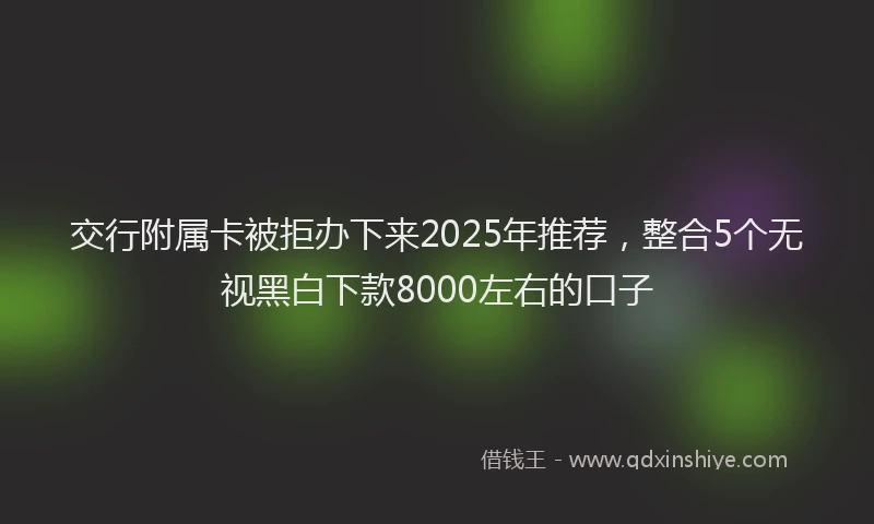 交行附属卡被拒办下来2025年推荐，整合5个无视黑白下款8000左右的口子