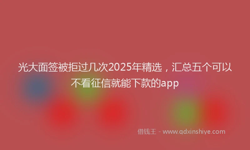 光大面签被拒过几次2025年精选，汇总五个可以不看征信就能下款的app