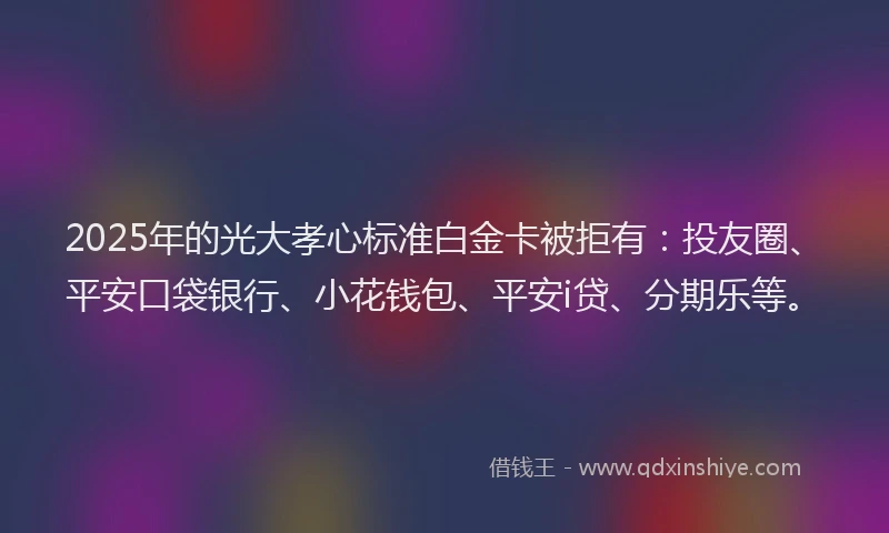 2025年的光大孝心标准白金卡被拒有：投友圈、平安口袋银行、小花钱包、平安i贷、分期乐等。