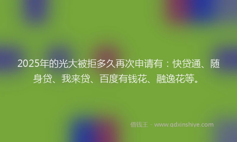 2025年的光大被拒多久再次申请有：快贷通、随身贷、我来贷、百度有钱花、融逸花等。