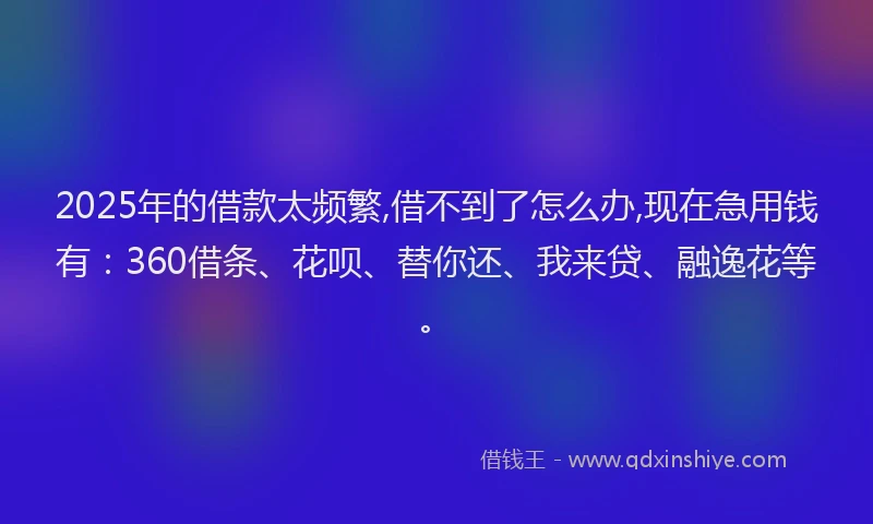 2025年的借款太频繁,借不到了怎么办,现在急用钱有：360借条、花呗、替你还、我来贷、融逸花等。