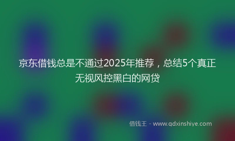 京东借钱总是不通过2025年推荐，总结5个真正无视风控黑白的网贷