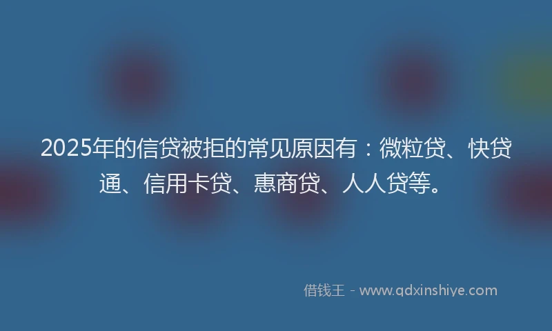 2025年的信贷被拒的常见原因有：微粒贷、快贷通、信用卡贷、惠商贷、人人贷等。