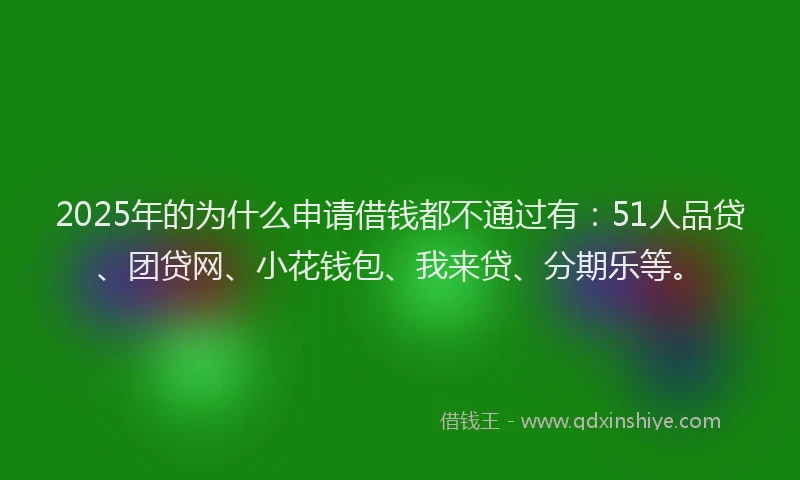 2025年的为什么申请借钱都不通过有：51人品贷、团贷网、小花钱包、我来贷、分期乐等。