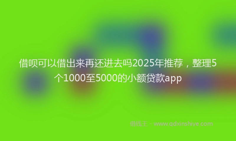 借呗可以借出来再还进去吗2025年推荐，整理5个1000至5000的小额贷款app