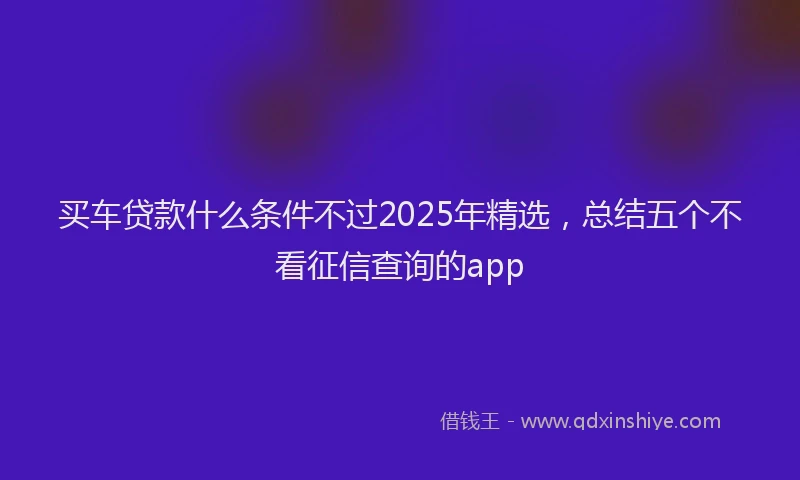 买车贷款什么条件不过2025年精选，总结五个不看征信查询的app