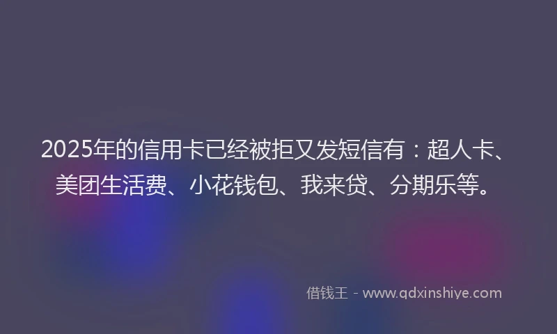 2025年的信用卡已经被拒又发短信有：超人卡、美团生活费、小花钱包、我来贷、分期乐等。