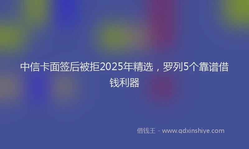中信卡面签后被拒2025年精选，罗列5个靠谱借钱利器