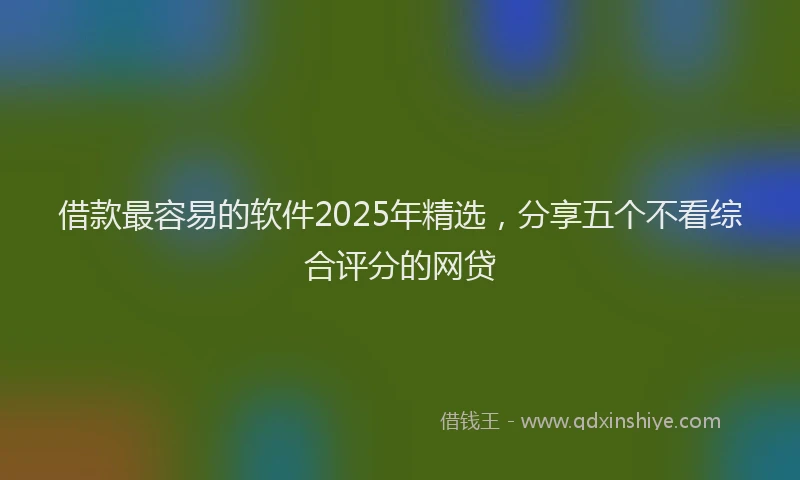 借款最容易的软件2025年精选，分享五个不看综合评分的网贷