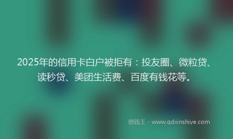 2025年的信用卡白户被拒有：投友圈、微粒贷、读秒贷、美团生活费、百度有钱花等。
