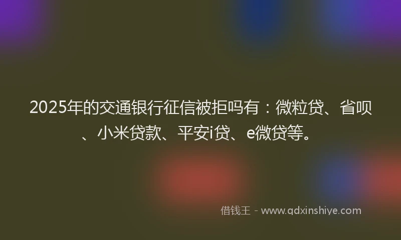2025年的交通银行征信被拒吗有：微粒贷、省呗、小米贷款、平安i贷、e微贷等。
