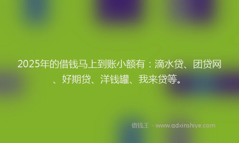 2025年的借钱马上到账小额有：滴水贷、团贷网、好期贷、洋钱罐、我来贷等。
