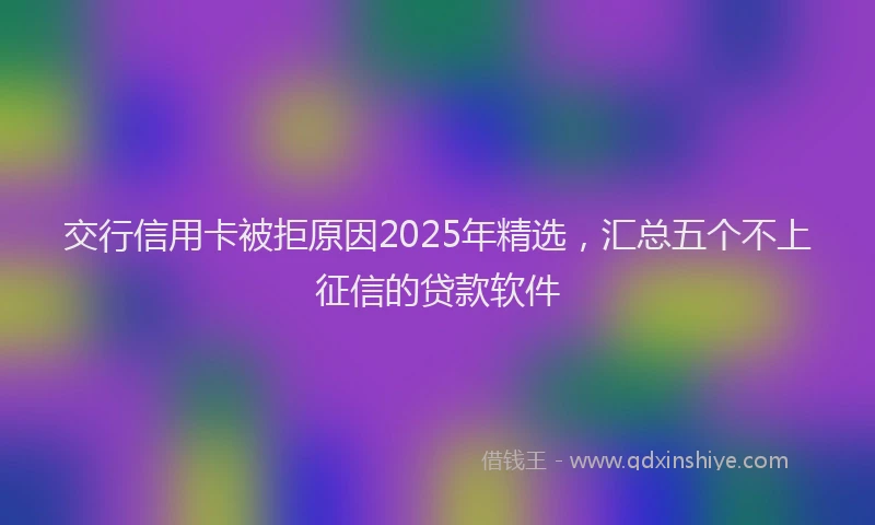 交行信用卡被拒原因2025年精选，汇总五个不上征信的贷款软件