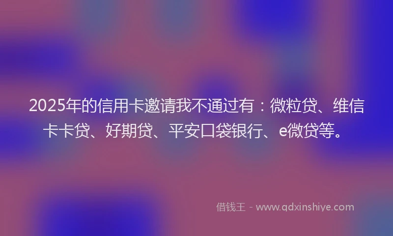 2025年的信用卡邀请我不通过有：微粒贷、维信卡卡贷、好期贷、平安口袋银行、e微贷等。