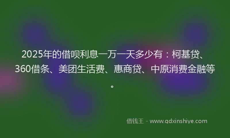 2025年的借呗利息一万一天多少有：柯基贷、360借条、美团生活费、惠商贷、中原消费金融等。
