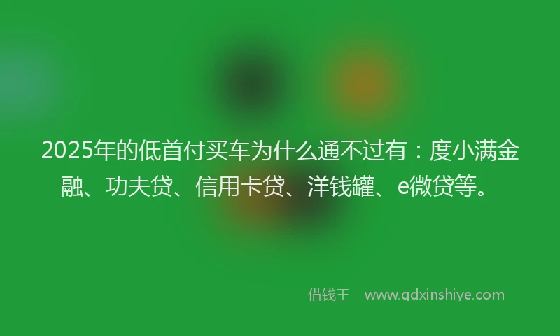2025年的低首付买车为什么通不过有：度小满金融、功夫贷、信用卡贷、洋钱罐、e微贷等。