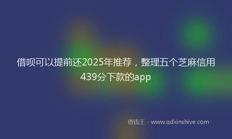 借呗可以提前还2025年推荐，整理五个芝麻信用439分下款的app