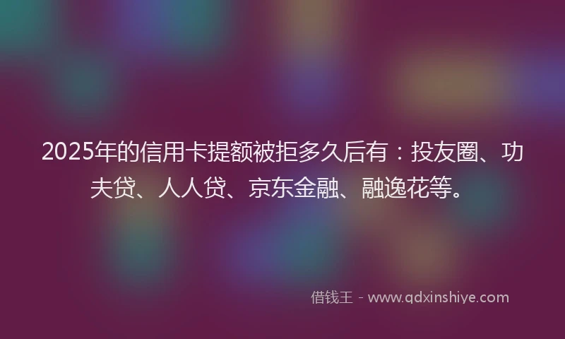 2025年的信用卡提额被拒多久后有：投友圈、功夫贷、人人贷、京东金融、融逸花等。
