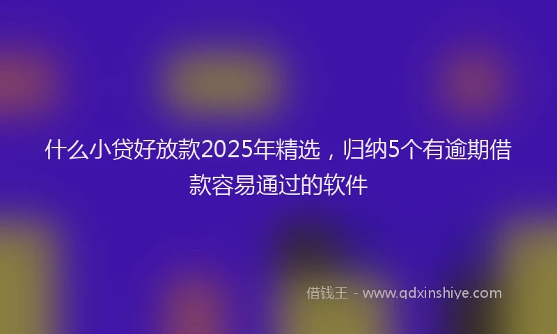 什么小贷好放款2025年精选，归纳5个有逾期借款容易通过的软件