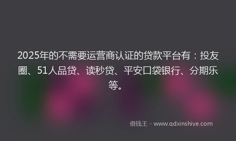 2025年的不需要运营商认证的贷款平台有：投友圈、51人品贷、读秒贷、平安口袋银行、分期乐等。